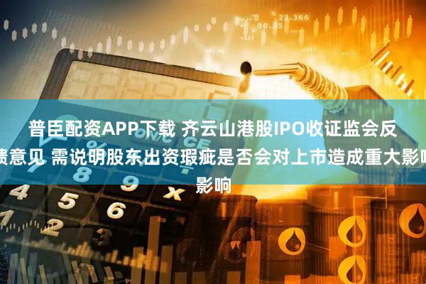 普臣配资APP下载 齐云山港股IPO收证监会反馈意见 需说明股东出资瑕疵是否会对上市造成重大影响
