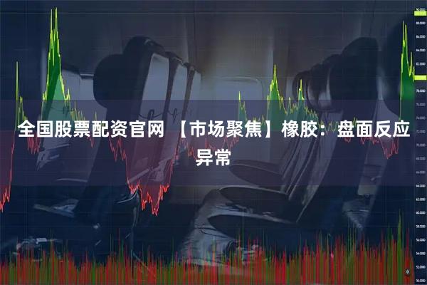 全国股票配资官网 【市场聚焦】橡胶：盘面反应异常