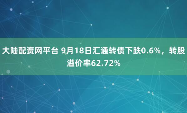大陆配资网平台 9月18日汇通转债下跌0.6%，转股溢价率62.72%
