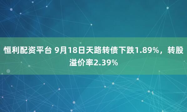 恒利配资平台 9月18日天路转债下跌1.89%，转股溢价率2.39%