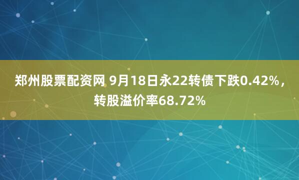 郑州股票配资网 9月18日永22转债下跌0.42%，转股溢价率68.72%