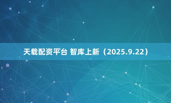 天载配资平台 智库上新（2025.9.22）