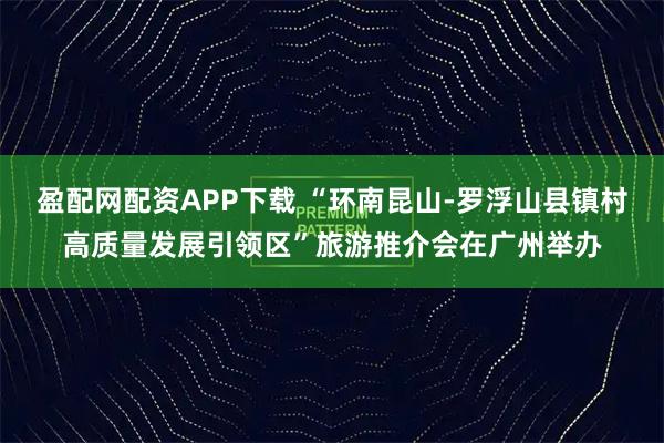 盈配网配资APP下载 “环南昆山-罗浮山县镇村高质量发展引领区”旅游推介会在广州举办