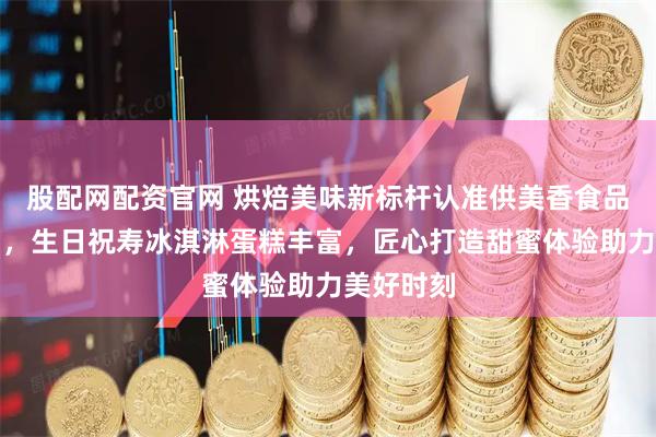 股配网配资官网 烘焙美味新标杆认准供美香食品有限公司，生日祝寿冰淇淋蛋糕丰富，匠心打造甜蜜体验助力美好时刻