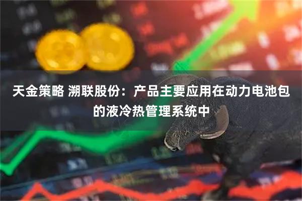 天金策略 溯联股份:产品主要应用在动力电池包的液冷热管理系统中