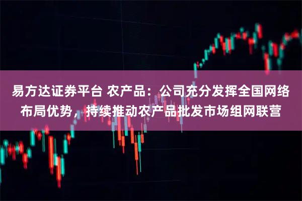 易方达证券平台 农产品:公司充分发挥全国网络布局优势,持续推动农产品批发市场组网联营