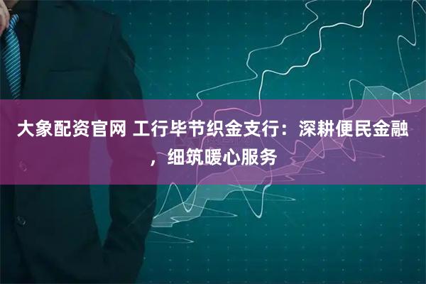 大象配资官网 工行毕节织金支行：深耕便民金融，细筑暖心服务