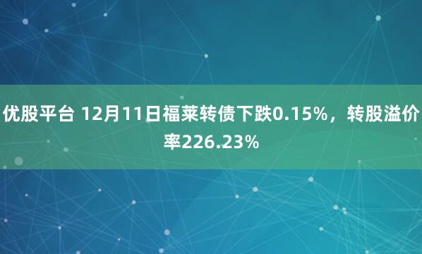 优股平台 12月11日福莱转债下跌0.15%，转股溢价率226.23%