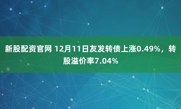 新股配资官网 12月11日友发转债上涨0.49%,转股溢价率7.04%