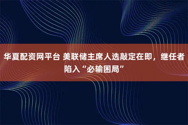 华夏配资网平台 美联储主席人选敲定在即，继任者陷入“必输困局”