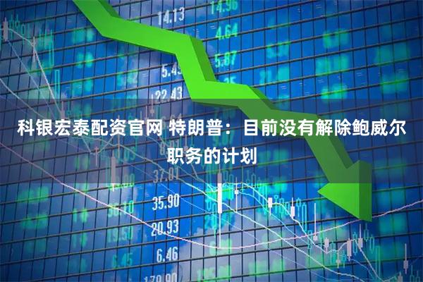 科银宏泰配资官网 特朗普：目前没有解除鲍威尔职务的计划