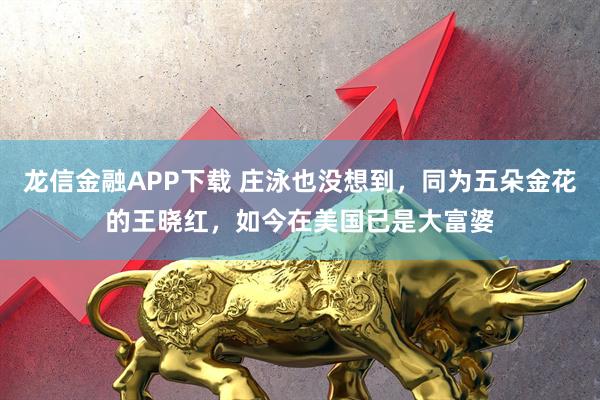 龙信金融APP下载 庄泳也没想到，同为五朵金花的王晓红，如今在美国已是大富婆