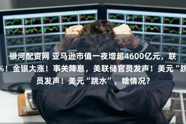 银河配资网 亚马逊市值一夜增超4600亿元，联合健康跌超19%！金银大涨！事关降息，美联储官员发声！美元“跳水”，啥情况？