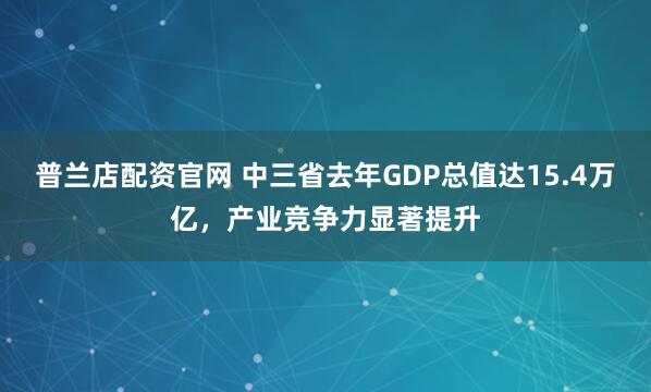 普兰店配资官网 中三省去年GDP总值达15.4万亿，产业竞争力显著提升