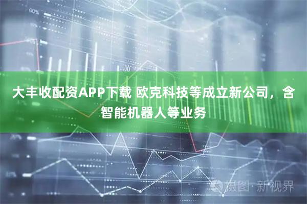 大丰收配资APP下载 欧克科技等成立新公司，含智能机器人等业务