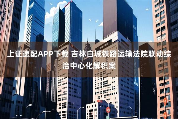 上证速配APP下载 吉林白城铁路运输法院联动综治中心化解积案