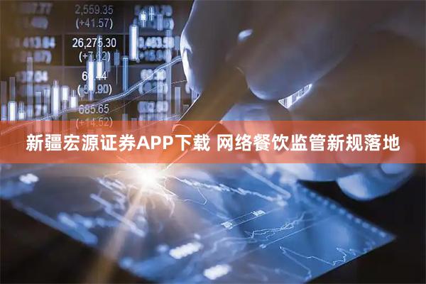 新疆宏源证券APP下载 网络餐饮监管新规落地