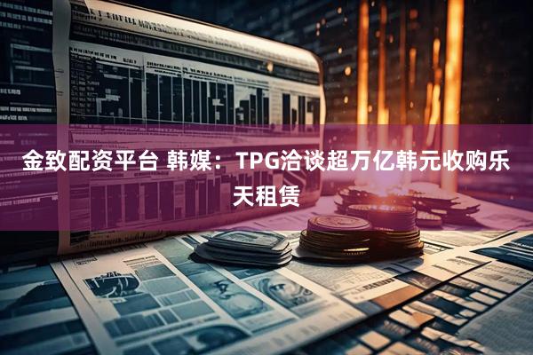 金致配资平台 韩媒:TPG洽谈超万亿韩元收购乐天租赁
