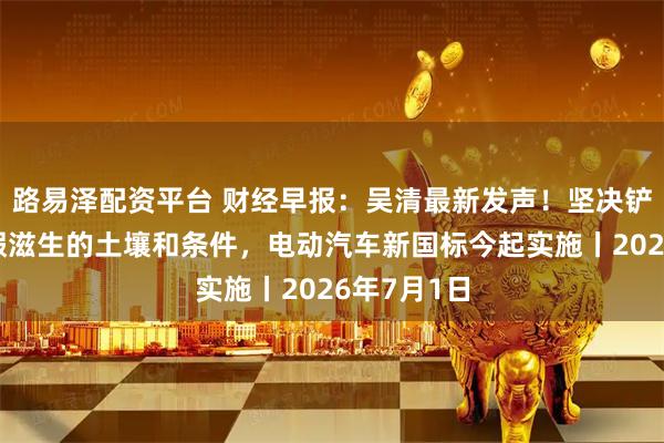 路易泽配资平台 财经早报：吴清最新发声！坚决铲除财务造假滋生的土壤和条件，电动汽车新国标今起实施丨2026年7月1日