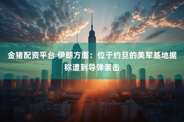 金猪配资平台 伊朗方面：位于约旦的美军基地据称遭到导弹袭击