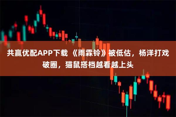 共赢优配APP下载 《雨霖铃》被低估，杨洋打戏破圈，猫鼠搭档越看越上头