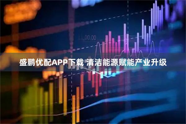 盛鹏优配APP下载 清洁能源赋能产业升级
